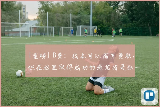 [重磅] B费：我本可以离开曼联，但在这里取得成功的感觉将是独一无二的
